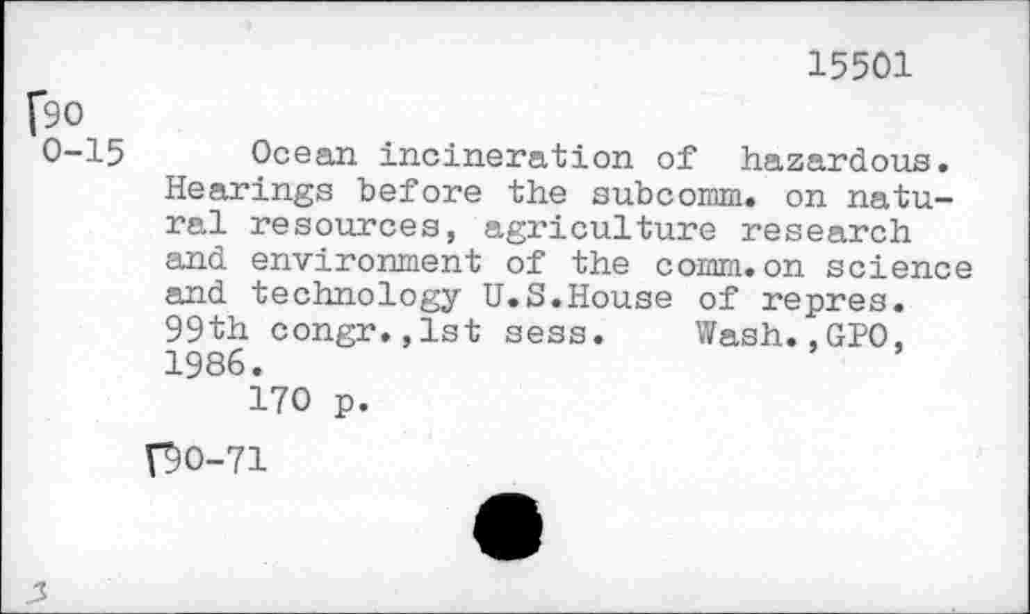 ﻿15501
[90
0-15 Ocean incineration of hazardous. Hearings before the subcomm, on natural resources, agriculture research and environment of the comm.on science and technology U.S.House of repres. 99th congr.,lst sess. Wash.,GPO, 1986.
170 p.
V9O-71